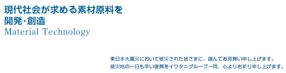 現代社会が求める素材原料を開発･創造し提供します。
Material Technology
東日本大震災において被災された皆さまに、謹んでお見舞い申し上げます。
被災地の一日も早い復興をイワタニグループ一同、心よりお祈り申し上げます。